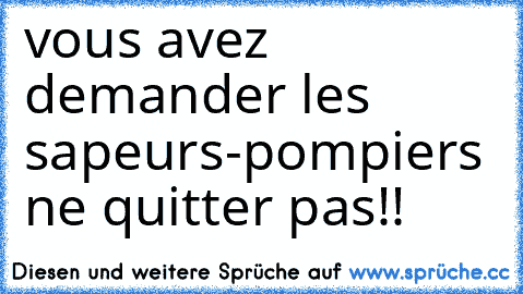 vous avez demander les sapeurs-pompiers ne quitter pas!!