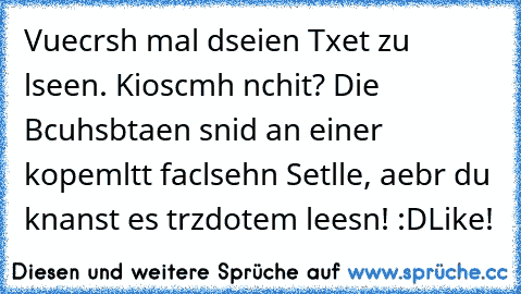 Vuecrsh mal dseien Txet zu lseen. Kioscmh nchit? Die Bcuhsbtaen snid an einer kopemltt faclsehn Setlle, aebr du knanst es trzdotem leesn! :D
Like!