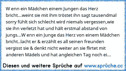 W enn ein Mädchen einem Jungen das Herz bricht...weint sie mit ihm tröstet ihn sagt tausendmal sorry fühlt sich schlecht wird niemals vergessen,wie sie ihn verletzt hat und hält erstmal abstand von jungs...W enn ein Junge das Herz von einem Mädchen bricht..lacht er & erzählt es all seinen freunden vergisst sie & denkt nicht weiter an sie flirtet mit anderen Mädels und hat angleichen Tag noch eine ...