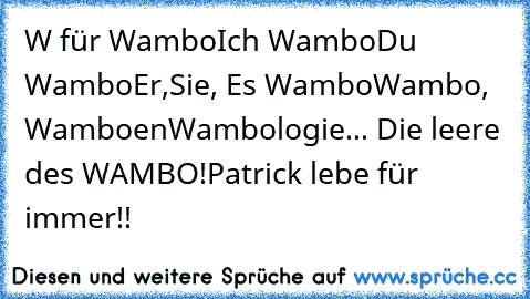 W für Wambo
Ich Wambo
Du Wambo
Er,Sie, Es Wambo
Wambo, Wamboen
Wambologie... Die leere des WAMBO!
Patrick lebe für immer!!