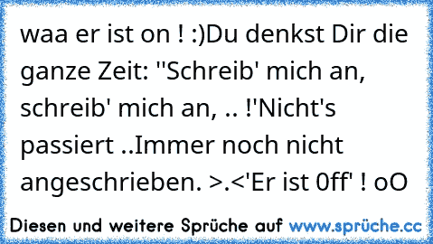 waa er ist on ! :)
Du denkst Dir die ganze Zeit: ''Schreib' mich an, schreib' mich an, .. !'
Nicht's passiert ..
Immer noch nicht angeschrieben. >.<
'Er ist 0ff' ! oO