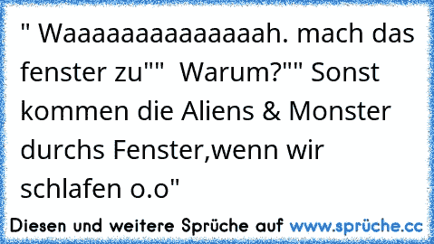 " Waaaaaaaaaaaaaah. mach das fenster zu"
"  Warum?"
" Sonst kommen die Aliens & Monster durchs Fenster,wenn wir schlafen o.o"