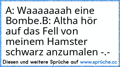 A: Waaaaaaah eine Bombe.
B: Altha hör auf das Fell von meinem Hamster schwarz anzumalen -.-