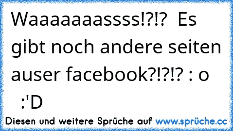 Waaaaaaassss!?!?  Es gibt noch andere seiten auser facebook?!?!? : o     :´'D