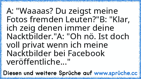 A: "Waaaas? Du zeigst meine Fotos fremden Leuten?"
B: "Klar, ich zeig denen immer deine Nacktbilder."
A: "Oh nö. Ist doch voll privat wenn ich meine Nacktbilder bei Facebook veröffentliche..."