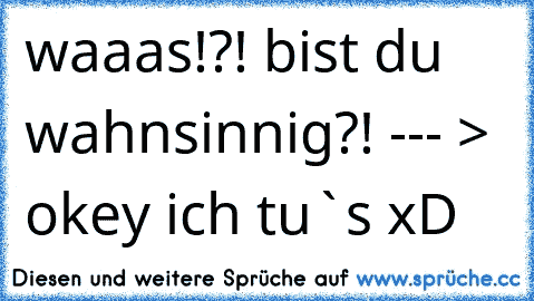 waaas!?! bist du wahnsinnig?!
 --- > okey ich tu`s xD