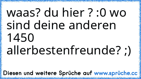 waas? du hier ? :0 wo sind deine anderen 1450 allerbestenfreunde? ;)