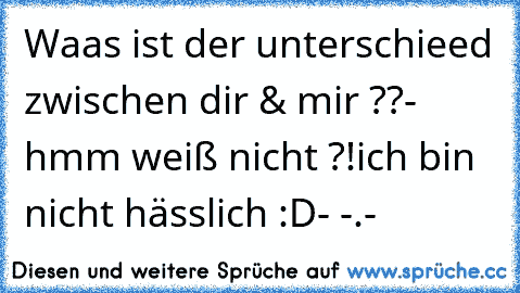 Waas ist der unterschieed zwischen dir & mir ??
-  hmm weiß nicht ?!
ich bin nicht hässlich :D
- -.-