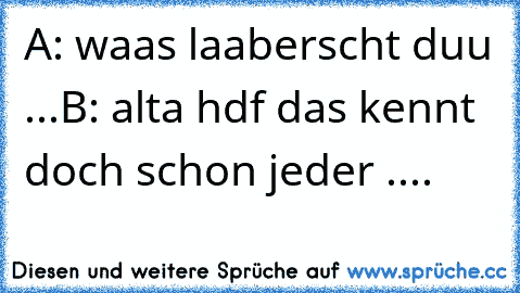 A: waas laaberscht duu ...
B: alta hdf das kennt doch schon jeder ....