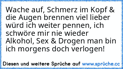 Wache auf, Schmerz im Kopf & die Augen brennen viel lieber würd ich weiter pennen, ich schwöre mir nie wieder Alkohol, Sex & Drogen man bin ich morgens doch verlogen!