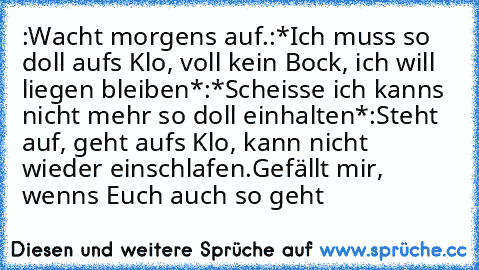 :Wacht morgens auf.
:*Ich muss so doll aufs Klo, voll kein Bock, ich will liegen bleiben*
:*Scheisse ich kanns nicht mehr so doll einhalten*
:Steht auf, geht aufs Klo, kann nicht wieder einschlafen.
Gefällt mir, wenns Euch auch so geht