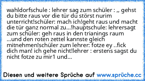 wahldorfschule : lehrer sag zum schüler : ,, gehst du bitte raus vor die tür du störst nurim unterricht!
schüler: mach ich
!geht raus und macht die tür ganz normal zu...!
hauptschule: lehrersagt zum schüler: geh raus in den trianings raum ...und den roten zettel kannste gleich mitnehmen!
schüler zum lehrer: fotze ey ..fick dich man! ich gehe nicht!
lehrer : erstens sagst du nicht fotze zu mir1 und...