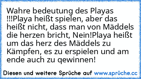 Wahre bedeutung des Playa´s !!!
Playa heißt spielen, aber das heißt nicht, dass man von Mäddels die herzen bricht, Nein!
Playa heißt um das herz des Mäddels zu Kämpfen, es zu erspielen und am ende auch zu qewinnen!