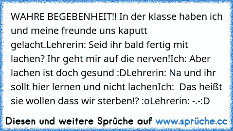 WAHRE BEGEBENHEIT!!
 In der klasse haben ich und meine freunde uns kaputt gelacht.
Lehrerin: Seid ihr bald fertig mit lachen? Ihr geht mir auf die nerven!
Ich: Aber lachen ist doch gesund :D
Lehrerin: Na und ihr sollt hier lernen und nicht lachen
Ich:  Das heißt sie wollen dass wir sterben!? :o
Lehrerin: -.-
:D