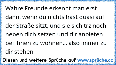 Wahre Freunde erkennt man erst dann, wenn du nichts hast quasi auf der Straße sitzt, und sie sich trz noch neben dich setzen und dir anbieten bei ihnen zu wohnen... also immer zu dir stehen