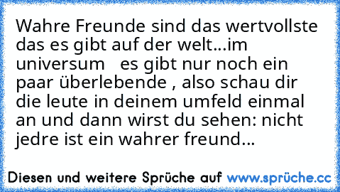 Wahre Freunde sind das wertvollste das es gibt auf der welt...im universum ♥ ♥ ♥
es gibt nur noch ein paar überlebende , also schau dir die leute in deinem umfeld einmal an und dann wirst du sehen: nicht jedre ist ein wahrer freund...