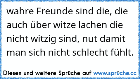 wahre Freunde sind die, die auch über witze lachen die nicht witzig sind, nut damit man sich nicht schlecht fühlt.