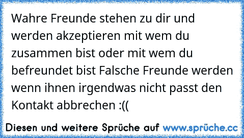 Wahre Freunde stehen zu dir und werden akzeptieren mit wem du zusammen bist oder mit wem du befreundet bist ♥
Falsche Freunde werden wenn ihnen irgendwas nicht passt den Kontakt abbrechen :((