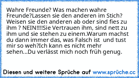 Wahre Freunde? Was machen wahre Freunde?
Lassen sie den anderen im Stich? Weisen sie den anderen ab oder sind fies zu ihm ? NEIN!!!!
Sie Vertrauen ihm, sind nett zu ihm und sie stehen zu einem.
Warum machst du dann immer das, was Falsch ist  und tust mir so weh?
Ich kann es nicht mehr sehen...
Du verlässt mich noch früh genug.