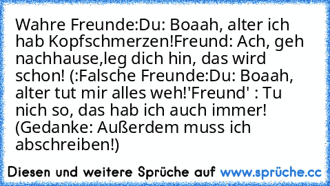 Wahre Freunde:
Du: Boaah, alter ich hab Kopfschmerzen!
Freund: Ach, geh nachhause,leg dich hin, das wird schon! (:
Falsche Freunde:
Du: Boaah, alter tut mir alles weh!
'Freund' : Tu nich so, das hab ich auch immer! (Gedanke: Außerdem muss ich abschreiben!)