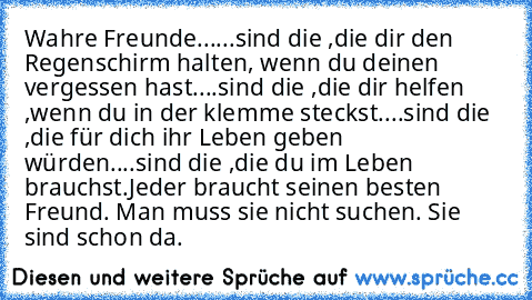 Wahre Freunde...
...sind die ,die dir den Regenschirm halten, wenn du deinen vergessen hast.
...sind die ,die dir helfen ,wenn du in der klemme steckst.
...sind die ,die für dich ihr Leben geben würden.
...sind die ,die du im Leben brauchst.
Jeder braucht seinen besten Freund. Man muss sie nicht suchen. Sie sind schon da.