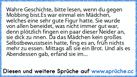 Wahre Geschichte, bitte lesen, wenn du gegen Mobbing bist.
Es war einmal ein Mädchen, welches eine sehr gute Figur hatte. Sie wurde von allen beneidet, was nicht immer gut war, denn plötzlich fingen ein paar dieser Neider an, sie dick zu nnen. Da das Mädchen kein großes Selbstbewusstsein hatte, fing es an, früh nichts mehr zu essen. Mittags aß sie ein Brot. Und als es Abendessen gab, erfand sie...