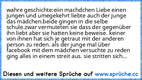 wahre geschichte:
eiin machdchen Liebe einen jungen und umegekehrt liebte auch der junge das mädchen.beide gingen in die selbe schule.zwar vermuteten sie dass der gegenüber ihn liebt aber sie hatten keine beweise. keiner von ihnen hat sich je getraut mit der anderen person zu reden. als der junge mal über facebook mit dem mädchen versuchte zu reden ging alles in einem streit aus. sie stritten sich...