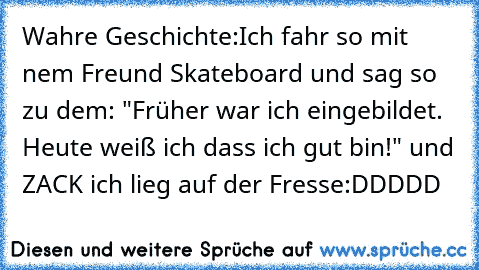 Wahre Geschichte:
Ich fahr so mit nem Freund Skateboard und sag so zu dem: "Früher war ich eingebildet. Heute weiß ich dass ich gut bin!" und ZACK ich lieg auf der Fresse
:DDDDD