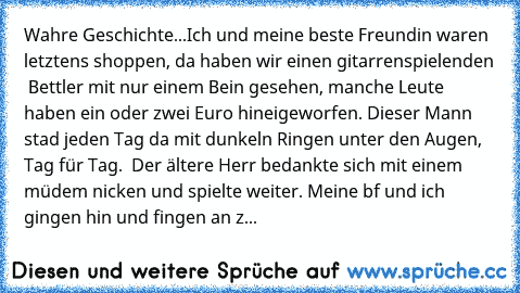 Wahre Geschichte...
Ich und meine beste Freundin waren letztens shoppen, da haben wir einen gitarrenspielenden  Bettler mit nur einem Bein gesehen, manche Leute haben ein oder zwei Euro hineigeworfen. Dieser Mann stad jeden Tag da mit dunkeln Ringen unter den Augen, Tag für Tag.  Der ältere Herr bedankte sich mit einem müdem nicken und spielte weiter. Meine bf und ich gingen hin und fingen an z...