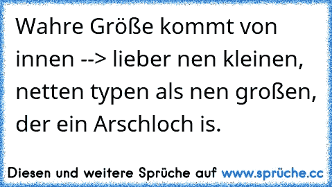 Wahre Größe kommt von innen --> lieber nen kleinen, netten typen als nen großen, der ein Arschloch is.