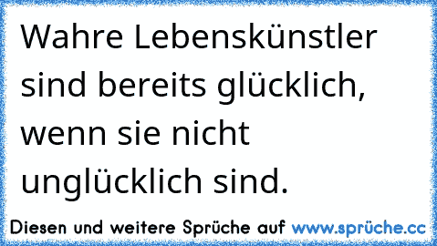 Wahre Lebenskünstler sind bereits glücklich, wenn sie nicht unglücklich sind.