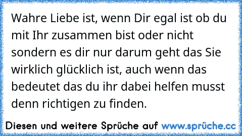 Wahre Liebe ist, wenn Dir egal ist ob du mit Ihr zusammen bist oder nicht sondern es dir nur darum geht das Sie wirklich glücklich ist, auch wenn das bedeutet das du ihr dabei helfen musst denn richtigen zu finden.