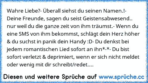 Wahre Liebe?
- Überall siehst du seinen Namen.!
- Deine Freunde, sagen du seist Geistensabwesend.. nur weil du die ganze zeit von ihm träumst.♥
- Wenn du eine SMS von ihm bekommst, schlägt dein Herz höher & du suchst in panik dein Handy :D
- Du denkst bei jedem romantischen Lied sofort an ihn*-*
- Du bist sofort verletzt & deprimiert, wenn er sich nicht meldet oder wenig mit dir schreibt/redet....