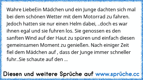 Wahre Liebe
Ein Mädchen und ein Junge dachten sich mal bei dem schönen Wetter mit dem Motorrad zu fahren. Jedoch hatten sie nur einen Helm dabei, ..doch es war ihnen egal und sie fuhren los. Sie genossen es den sanften Wind auf der Haut zu spüren und einfach diesen gemeinsamen Moment zu genießen. Nach einiger Zeit fiel dem Mädchen auf , dass der Junge immer schneller fuhr..
Sie schaute auf den ...