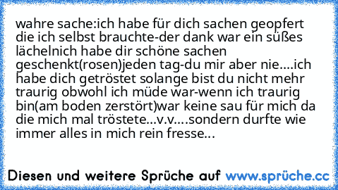 wahre sache:
ich habe für dich sachen geopfert die ich selbst brauchte-der dank war ein süßes lächeln
ich habe dir schöne sachen geschenkt(rosen)jeden tag-du mir aber nie....
ich habe dich getröstet solange bist du nicht mehr traurig obwohl ich müde war-wenn ich traurig bin(am boden zerstört)war keine sau für mich da die mich mal tröstete...v.v....sondern durfte wie immer alles in mich rein fre...