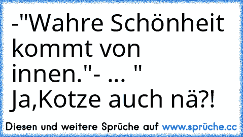 -"Wahre Schönheit kommt von innen."- ... " Ja,Kotze auch nä?!