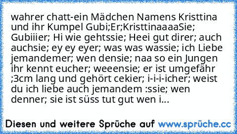 wahrer chatt
-ein Mädchen Namens Kristtina und ihr Kumpel Gubi;
Er;Kristtinaaaa
Sie; Gubiii
er; Hi wie gehts
sie; Heei gut dir
er; auch auch
sie; ey ey ey
er; was was was
sie; ich Liebe jemandem
er; wen den
sie; naa so ein Jungen ihr kennt euch
er; weeen
sie; er ist umgefähr ;3cm lang und gehört ceki
er; i-i-i-ich
er; weist du ich liebe auch jemandem :s
sie; wen denn
er; sie ist süss tut gut wen i...