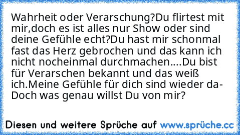 Wahrheit oder Verarschung?
Du flirtest mit mir,doch es ist alles nur Show oder sind deine Gefühle echt?
Du hast mir schonmal fast das Herz gebrochen und das kann ich nicht nocheinmal durchmachen....
Du bist für Verarschen bekannt und das weiß ich.
Meine Gefühle für dich sind wieder da- Doch was genau willst Du von mir?