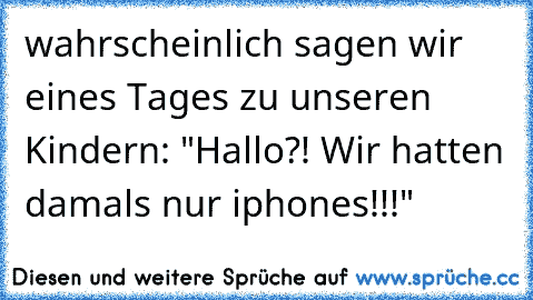 wahrscheinlich sagen wir eines Tages zu unseren Kindern: "Hallo?! Wir hatten damals nur iphones!!!"