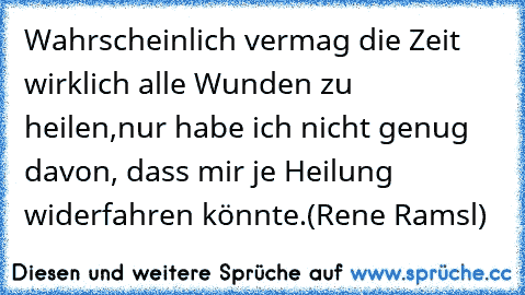 Wahrscheinlich vermag die Zeit wirklich alle Wunden zu heilen,
nur habe ich nicht genug davon, dass mir je Heilung widerfahren könnte.
(Rene Ramsl)