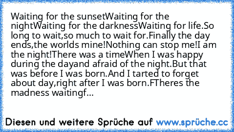 Waiting for the sunset
Waiting for the night
Waiting for the darkness
Waiting for life.
So long to wait,
so much to wait for.
Finally the day ends,
the world’s mine!
Nothing can stop me!
I am the night!
There was a time
When I was happy during the day
and afraid of the night.
But that was before I was born.
And I tarted to forget about day,
right after I was born.F
There’s the madness waiting
f...