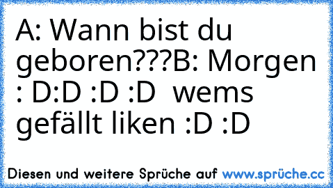 A: Wann bist du geboren???
B: Morgen : D:D :D :D  
wems gefällt liken :D :D