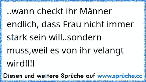 ..wann checkt ihr Männer endlich, dass Frau nicht immer stark sein will..sondern muss,weil es von ihr velangt wird!!!!