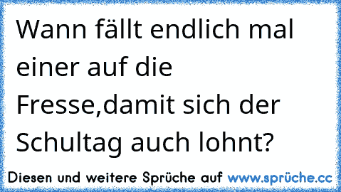 Wann fällt endlich mal einer auf die Fresse,damit sich der Schultag auch lohnt?