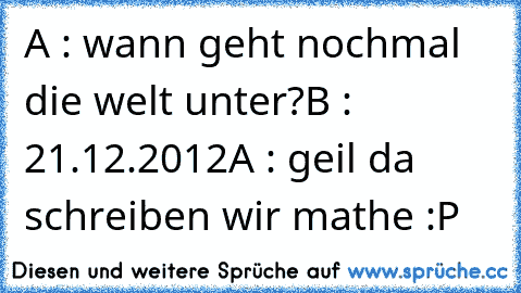 A : wann geht nochmal die welt unter?
B : 21.12.2012
A : geil da schreiben wir mathe :P