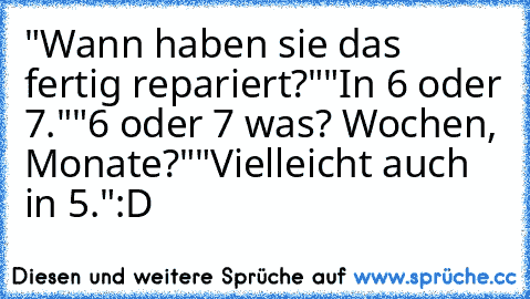 "Wann haben sie das fertig repariert?"
"In 6 oder 7."
"6 oder 7 was? Wochen, Monate?"
"Vielleicht auch in 5."
:D