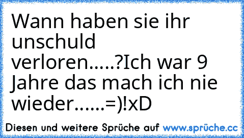 Wann haben sie ihr unschuld verloren.....?
Ich war 9 Jahre das mach ich nie wieder......=)!
xD