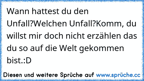 Wann hattest du den Unfall?
Welchen Unfall?
Komm, du willst mir doch nicht erzählen das du so auf die Welt gekommen bist.:D