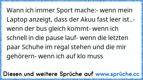 Wann ich immer Sport mache:
- wenn mein Laptop anzeigt, dass der Akuu fast leer ist..
- wenn der bus gleich kommt
- wenn ich schnell in die pause lauf
- wenn die letzten paar Schuhe im regal stehen und die mir gehörern
- wenn ich auf klo muss