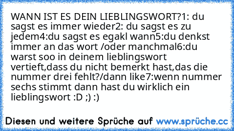 WANN IST ES DEIN LIEBLINGSWORT?
1: du sagst es immer wieder
2: du sagst es zu jedem
4:du sagst es egakl wann
5:du denkst immer an das wort /oder manchmal
6:du warst soo in deinem lieblingswort vertieft,dass du nicht bemerkt hast,das die nummer drei fehlt?/dann like
7:wenn nummer sechs stimmt dann hast du wirklich ein lieblingswort :D ;) :)